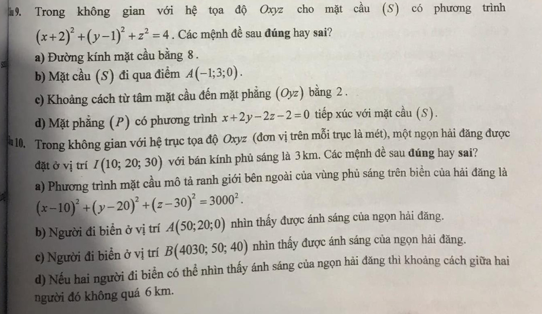 #9. Trong không gian với hệ tọa độ Oxyz cho mặt cầu (S) có phương trình
(x+2)^2+(y-1)^2+z^2=4. Các mệnh đề sau đúng hay sai?
a) Đường kính mặt cầu bằng 8.
b) Mặt cầu (S) đi qua điểm A(-1;3;0).
c) Khoảng cách từ tâm mặt cầu đến mặt phẳng (Oyz) bằng 2.
d) Mặt phẳng (P) có phương trình x+2y-2z-2=0 tiếp xúc với mặt cầu (S).
10. Trong không gian với hệ trục tọa độ Oxyz (đơn vị trên mỗi trục là mét), một ngọn hải đăng được
đặt ở vị trí I(10;20;30) với bán kính phủ sáng là 3 km. Các mệnh đề sau đúng hay sai?
a) Phương trình mặt cầu mô tả ranh giới bên ngoài của vùng phủ sáng trên biền của hải đăng là
(x-10)^2+(y-20)^2+(z-30)^2=3000^2.
b) Người đi biển ở vị trí A(50;20;0) nhìn thấy được ánh sáng của ngọn hải đăng.
c) Người đi biển ở vị trí B(4030;50;40) nhìn thấy được ánh sáng của ngọn hải đăng.
d) Nếu hai người đi biển có thể nhìn thấy ánh sáng của ngọn hải đăng thì khoảng cách giữa hai
người đó không quá 6 km.