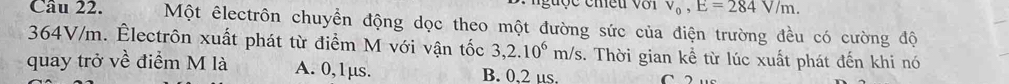 guợc chều với v_0, E=284V/m. 
Câu 22. Một êlectrôn chuyển động dọc theo một đường sức của điện trường đều có cường độ
364V/m. Êlectrôn xuất phát từ điểm M với vận tốc 3,2.10^6m/s. Thời gian kể từ lúc xuất phát đến khi nó
quay trở về điểm M là A. 0,1μs. B. 0,2 µs.
C