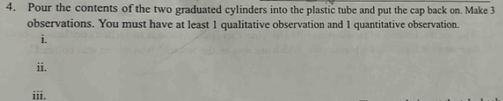 Pour the contents of the two graduated cylinders into the plastic tube and put the cap back on. Make 3
observations. You must have at least 1 qualitative observation and 1 quantitative observation. 
i. 
ii. 
iii.