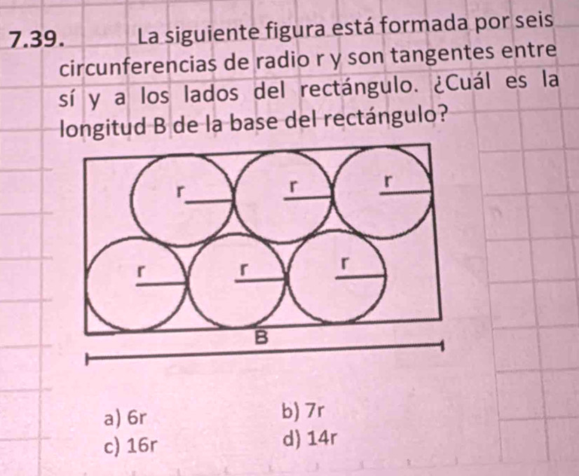 La siguiente figura está formada por seis
circunferencias de radio r y son tangentes entre
sí y a los lados del rectángulo. ¿Cuál es la
longitud B de la base del rectángulo?
a) 6r b) 7r
c) 16r d) 14r