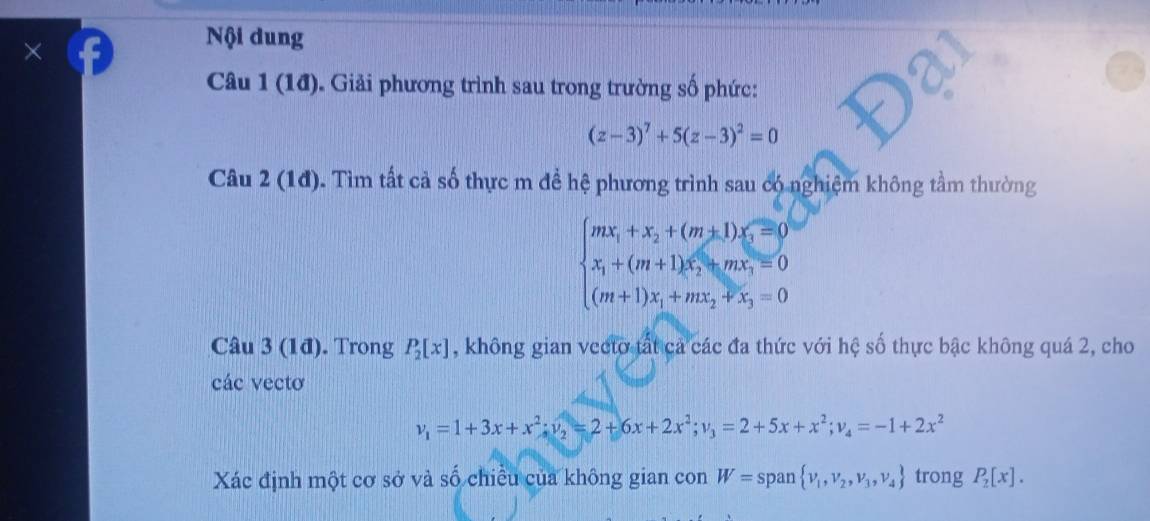 × 
Nội dung 
Câu 1 (1đ). Giải phương trình sau trong trường số phức:
(z-3)^7+5(z-3)^2=0
Câu 2(1d) 0. Tìm tất cả số thực m đề hệ phương trình sau có nghiệm không tầm thường
beginarrayl mx_1+x_2+(m+1)x_5=0 x_1+(m+1)x_2+mx_3=0 (m+1)x_1+mx_2+x_3=0endarray.
Câu 3 (1đ). Trong P_2[x] , không gian vecto tất cả các đa thức với hệ số thực bậc không quá 2, cho 
các vectơ
v_1=1+3x+x^2; v_2=2+6x+2x^2; v_3=2+5x+x^2; v_4=-1+2x^2
Xác định một cơ sở và số chiều của không gian con W= span  nu _1,nu _2,nu _3,nu _4 trong P_2[x].