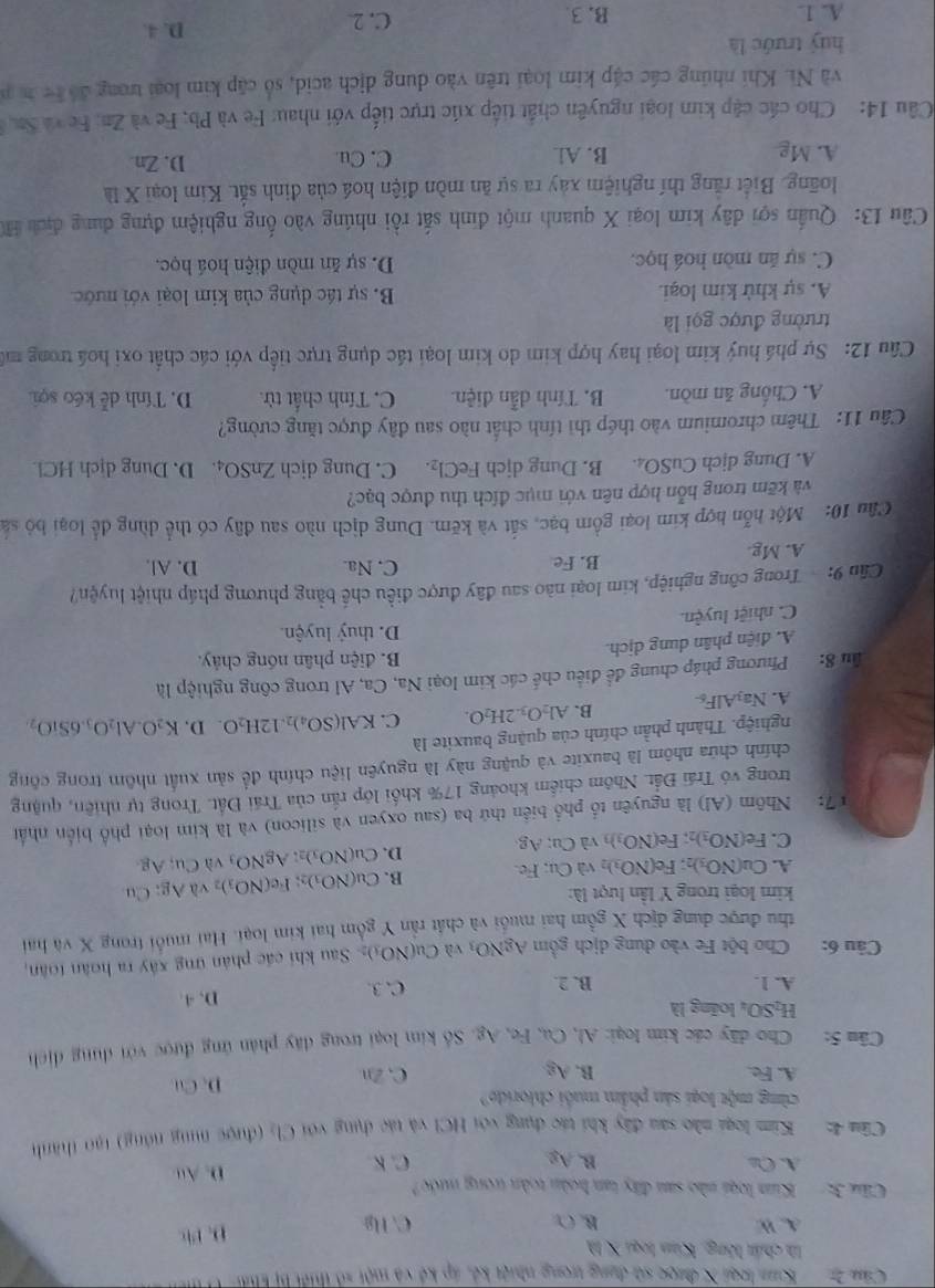 Căn 2:  Kim loại X được sử dụng trong nhiệt kế, áp kế và một số thiết bị Phấi
là chất lông. Kim loại X là
A. W B. Cr C. Hg D. P
Ciu 3: Kim loại nào sau đây tan hoàn toàn trong nước
A. Cl B. A_2 D. Au
C. K
Cầm 4: Kim loại nào sau đây khi tác dụng với HCl và tác dụng với Cl_2 (được nìng nóng) tạo thành
cùmg một loại sản phẩm muôi chlorido?
A. Fe. B. A_2 C, Zn D. Cu
Câu 5: Cho dây các kim loại: Al, Ca, Fe, Ag. Số kim loại trong đây phản ứng được với dụng dịch
H_2SO_4 loāng là
A. 1. B. 2. C. 3. D. 4.
Câu 6: Cho bột Fe vào dung dịch gồm AgNO_3vaCu(NO_3)_2 Sau khi các phân ứng xây ra hoàn toàn,
thu được dung địch X gồm hai muối và chất rấn Y gồm hai kim loại. Hai muỗi trong X và hai
kim loại trong Y lần lượt là: ; Cu
A. Cu(NO_3)_2 Fe(NO_3)_2 và Cu; Fe. B. Cu(NO_3) Fe(NO_3)_2 và AC
D. Cu(NO_3)_2 AgNO_3 vì Cu, Ag.
C. Fe(NO_3) Fe(NO_3)_3 và Cu; Ag
17: Nhôm (Al) là nguyên tổ phổ biển thứ ba (sau oxyen và silicon) và là kim loại phổ biển nhấn
trong vô Trái Đất. Nhôm chiếm khoảng 17% khổi lớp rấn của Trái Đất. Trong tự nhiên, quậng
chính chứa nhôm là bauxite và quặng này là nguyên liệu chính để sản xuất nhôm trong công
nghiệp. Thành phần chính của quặng bauxite là
A. Na_3AlF_6 B. Al_2O_3.2H_2O. C. KAl(SO_4)_2.12H_2O D. K_2O.Al_2O_3.6SiO_2
ău 8: Phương pháp chung để điều chế các kim loại Na, Ca, Al trong công nghiệp là
B. điện phân nóng chảy.
A. diện phân dung dịch.
D. thuỷ luyện.
C. nhiệt luyện.
Cần 9:  Trong công nghiệp, kim loại nào sau đây được điều chế bằng phương pháp nhiệt luyện?
A. Mg. B. Fe
C. Na. D. Al.
Câu 10: Một hỗn hợp kim loại gồm bạc, sắt và kẽm. Dung dịch nào sau đây có thể dùng để loại bỏ sá
và kẽm trong hỗn hợp nên với mục đích thu được bạc?
A. Dung dịch CuSO₄. B. Dung dịch FeCl_2. C. Dung dịch ZnSO_4 D. Dung dịch HCl.
Câu 11: Thêm chromium vào thép thì tính chất nào sau đây được tăng cường?
A. Chống ăn mòn. B. Tính dẫn điện. C. Tính chất từ. D. Tính dễ kéo sợi.
Câu 12: Sự phá huý kim loại hay hợp kim do kim loại tác dụng trực tiếp với các chất oxi hoá trong mô
trường được gọi là
A. sự khử kim loại. B. sự tác dụng của kim loại với nước
C. sự ăn mòn hoá học. D. sự ăn mòn điện hoá học.
Câu 13: Quần sợi dây kim loại X quanh một đinh sắt rồi nhúng vào ống nghiệm đựng dung địch H
long. Biết rằng thí nghiệm xây ra sự ăn mòn điện hoá của định sắt. Kim loại X là
A. Mg B. Al C. Cu D. Zn
Câu 14: Cho các cập kim loại nguyên chất tiếp xúc trực tiếp với nhau: Fe và Pb, Fe và Zn, Fe và Sn 
và Nì. Khi nhúng các cập kim loại trên vào dung dịch acid, số cập kim loại trong đổ t c h n
huý trước là
A. 1. B. 3. C. 2
D. 4.
