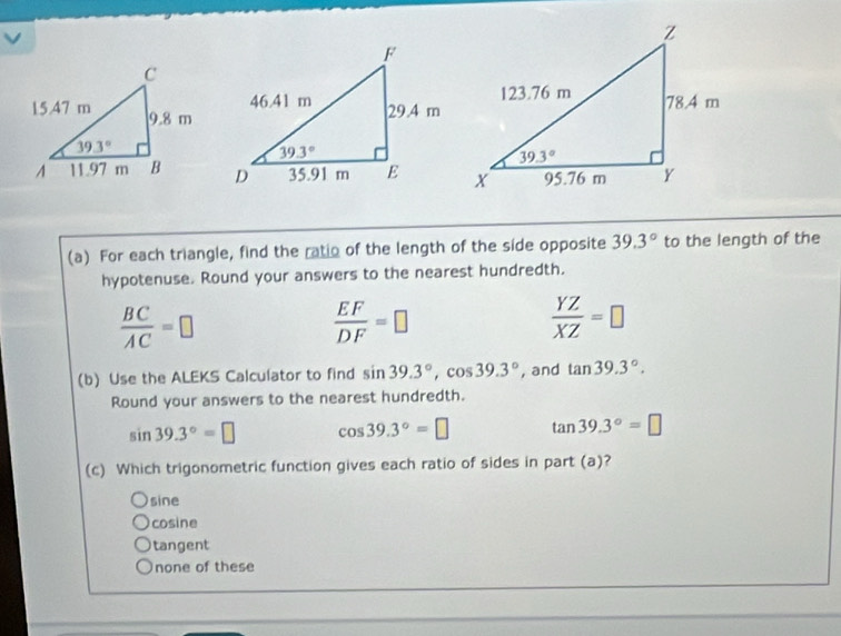 For each triangle, find the ratio of the length of the side opposite 39.3° to the length of the
hypotenuse. Round your answers to the nearest hundredth.
 BC/AC =□
 EF/DF =□
 YZ/XZ =□
(b) Use the ALEKS Calculator to find sin 39.3°,cos 39.3° , and tan 39.3°.
Round your answers to the nearest hundredth.
sin 39.3°=□ cos 39.3°=□ tan 39.3°=□
(c) Which trigonometric function gives each ratio of sides in part (a)?
sine
cosine
tangent
none of these