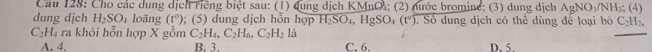 Cầu 128: Cho các dung dịch riêng biệt sau: (1) dung dịch KMnO; (2) nước bromine; (3) dung dịch AgNO_3/NH_3;(4) 
dung dịch H_2SO_4 loãng (t°); (5) dung dịch hỗn hợp H_2SO_4, HgSO_4(t°) Số dung dịch có thể dùng để loại bỏ C_2H_2,
C_2H_4 ra khỏi hỗn hợp X gồm C_2H_4, C_2H_6, C_2H_2 là C. 6. D. 5.
A. 4. B. 3.