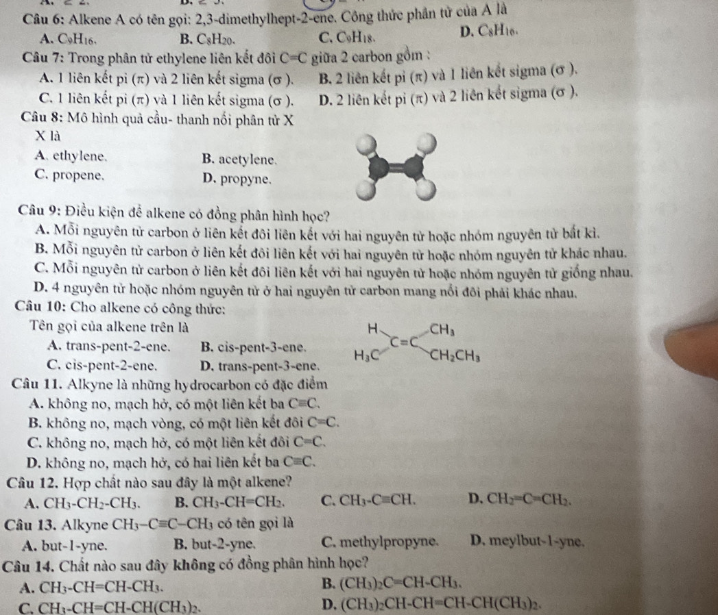 Alkene A có tên gọi: 2,3-dimethylhept-2-ene. Công thức phần tử của A là
A. C9H16. B. C_8H_20. C. C_9H_18. D. C8H10.
Câu 7: Trong phân tử ethylene liên kết đôi C=C giữa 2 carbon gồm :
A. 1 liên kết pi (π) và 2 liên kết sigma (σ ). B. 2 liên kết pỉ (π) và 1 liên kết sigma (σ ).
C. 1 liên kết pi (π) và 1 liên kết sigma (σ ). D. 2 liên kết pi (π) và 2 liên kết sigma (σ ).
*  Câu 8: Mô hình quả cầu- thanh nối phân tử X
X là
A. ethylene. B. acetylene.
C. propene. D. propyne.
Câu 9: Điều kiện để alkene có đồng phân hình học?
A. Mỗi nguyên tử carbon ở liên kết đôi liên kết với hai nguyên tử hoặc nhóm nguyên tử bắt kì.
B. Mỗi nguyên tử carbon ở liên kết đôi liên kết với hai nguyên tử hoặc nhóm nguyên tử khác nhau.
C. Mỗi nguyên tử carbon ở liên kết đôi liên kết với hai nguyên tử hoặc nhóm nguyên tử giống nhau.
D. 4 nguyên tử hoặc nhóm nguyên tử ở hai nguyên tử carbon mang nổi đôi phải khác nhau.
Câu 10: Cho alkene có công thức:
Tên gọi của alkene trên là
A. trans-pent-2-ene. B. cis-pent-3-ene. beginarrayr H H_3Cendarray C=Cbeginarrayr CH_3 CH_2CH_3endarray
C. cis-pent-2-ene. D. trans-pent-3-ene.
Câu 11. Alkyne là những hydrocarbon có đặc điểm
A. không no, mạch hở, có một liên kết ba Cequiv C.
B. không no, mạch vòng, có một liên kết đôi C=C.
C. không no, mạch hở, có một liên kết đôi C=C.
D. không no, mạch hở, có hai liên kết ba Cequiv C.
Câu 12. Hợp chất nào sau đây là một alkene?
A. CH_3-CH_2-CH_3. B. CH_3-CH=CH_2. C. CH_3-Cequiv CH. D. CH_2=C=CH_2.
Câu 13. Alkyne CH_3-Cequiv C-CH_3 có tên gọi là
A. but-1-yne. B. but-2-yne. C. methylpropyne. D. meylbut-1-yne.
Câu 14. Chất nào sau đây không có đồng phân hình học?
B.
A. CH_3-CH=CH-CH_3. (CH_3)_2C=CH-CH_3.
C. CH_3-CH=CH-CH(CH_3)_2. D. (CH_3)_2CH-CH=CH-CH(CH_3)_2.