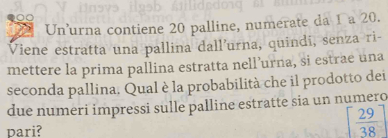 Un'urna contiene 20 palline, numerate da 1 a 20. 
Viene estratta una pallina dall’urna, quindi, senza ri- 
mettere la prima pallina estratta nell’urna, si estrae una 
seconda pallina. Qual è la probabilità che il prodotto dei 
due numeri impressi sulle palline estratte sia un numero 
pari?
[ 29/38 ]