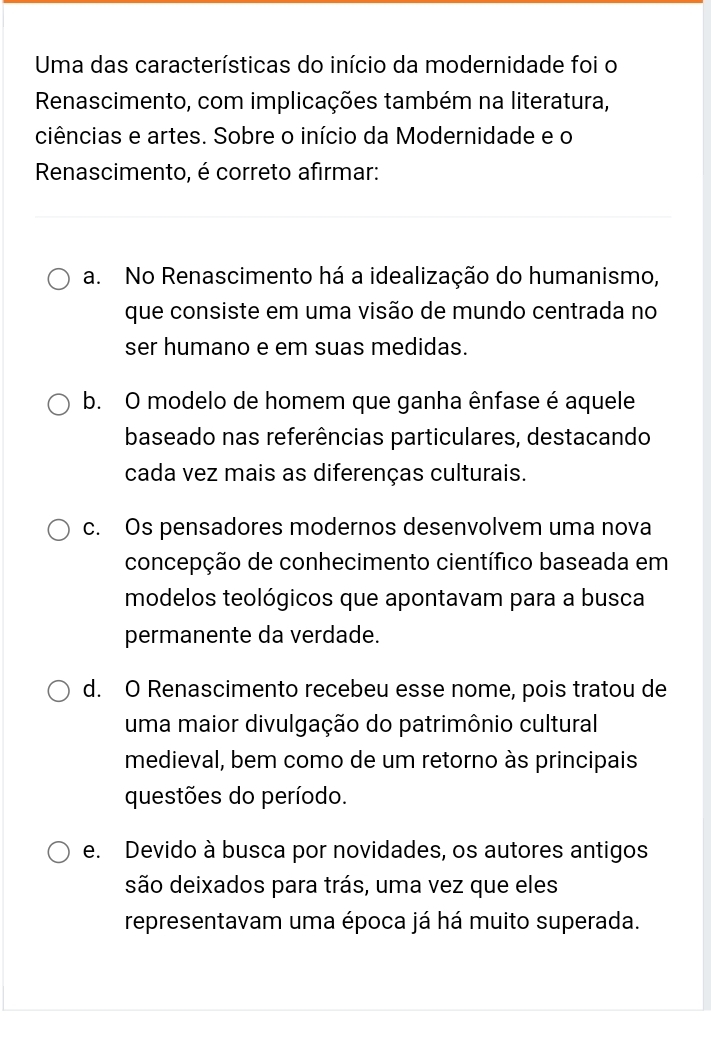 Uma das características do início da modernidade foi o
Renascimento, com implicações também na literatura,
ciências e artes. Sobre o início da Modernidade e o
Renascimento, é correto afirmar:
a. No Renascimento há a idealização do humanismo,
que consiste em uma visão de mundo centrada no
ser humano e em suas medidas.
b. O modelo de homem que ganha ênfase é aquele
baseado nas referências particulares, destacando
cada vez mais as diferenças culturais.
c. Os pensadores modernos desenvolvem uma nova
concepção de conhecimento científico baseada em
modelos teológicos que apontavam para a busca
permanente da verdade.
d. O Renascimento recebeu esse nome, pois tratou de
uma maior divulgação do patrimônio cultural
medieval, bem como de um retorno às principais
questões do período.
e. Devido à busca por novidades, os autores antigos
são deixados para trás, uma vez que eles
representavam uma época já há muito superada.