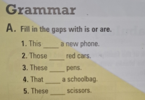 Grammar 
A. Fill in the gaps with is or are. 
1. This _a new phone. 
_ 
2. Those red cars. 
3. These _pens. 
_ 
4. That a schoolbag. 
_ 
5. These scissors.