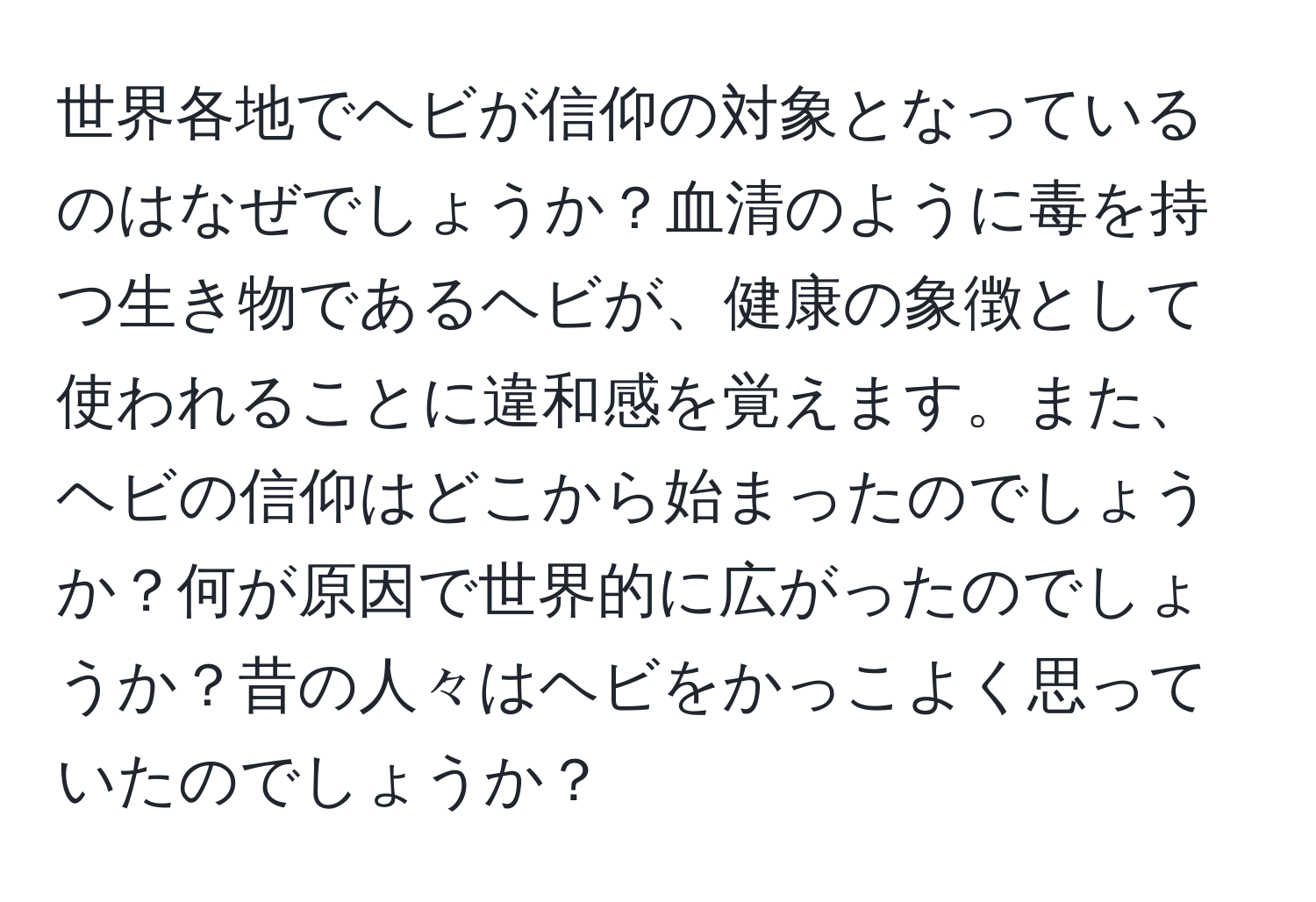 世界各地でヘビが信仰の対象となっているのはなぜでしょうか？血清のように毒を持つ生き物であるヘビが、健康の象徴として使われることに違和感を覚えます。また、ヘビの信仰はどこから始まったのでしょうか？何が原因で世界的に広がったのでしょうか？昔の人々はヘビをかっこよく思っていたのでしょうか？