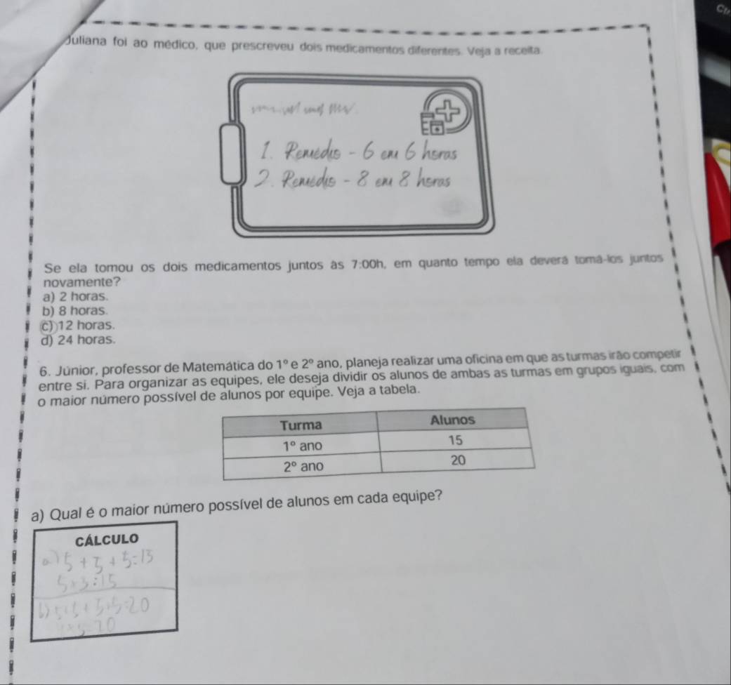 Ctr
Juliana foi ao médico, que prescreveu dois medicamentos diferentes. Veja a receita
Shers
e m
Se ela tomou os dois medicamentos juntos às 7:00h , em quanto tempo ela deverá tomá-los juntos
novamente?
a) 2 horas.
b) 8 horas.
c) 12 horas.
d) 24 horas.
6. Júnior, professor de Matemática do 1° e 2° ano, planeja realizar uma oficina em que as turmas irão competir
entre si. Para organizar as equipes, ele deseja dividir os alunos de ambas as turmas em grupos iguais, com
o maior número possível de alunos por equipe. Veja a tabela.
a) Qual é o maior número possível de alunos em cada equipe?
Cálculo