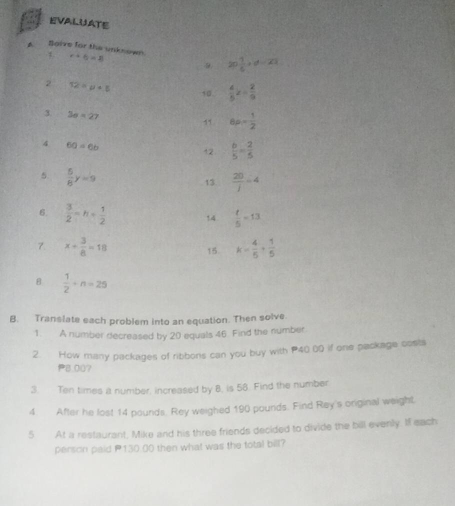 EVALUATE 
A Boive for the unknown.
r+6=8
B. 2p 1/8 +d=2
2 12=u+5
10.  4/5 z= 2/9 
3. 3sigma =27
8p= 1/2 
4 60=6b
12  b/5 = 2/5 
5.  5/8 y=9
13.  20/j =4
6.  3/2 =h+ 1/2  14.  t/5 =13
7. x+ 3/8 =18 k= 4/5 + 1/5 
15. 
B  1/2 +n=25
B. Translate each problem into an equation. Then solve. 
1. A number decreased by 20 equals 46. Find the number. 
2. How many packages of ribbons can you buy with P40 00 if one package costs
P8.00? 
3. Ten times a number, increased by 8, is 58. Find the number 
4. After he lost 14 pounds. Rey weighed 190 pounds. Find Rey's original weight 
5 At a restaurant, Mike and his three friends decided to divide the bill evenly. If each 
person paid P130.00 then what was the total bill?