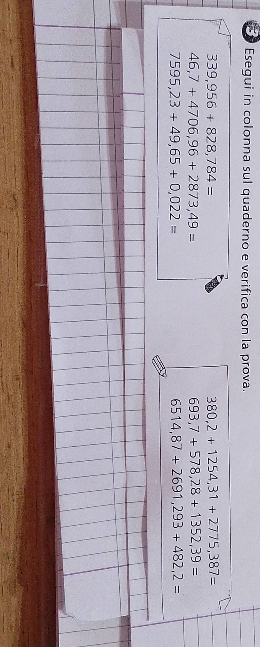 Esegui in colonna sul quaderno e verifica con la prova.
339,956+828,784=
380,2+1254,31+2775,387=
46,7+4706,96+2873,49=
693,7+578,28+1352,39=
7595,23+49,65+0,022=
6514,87+2691,293+482,2=