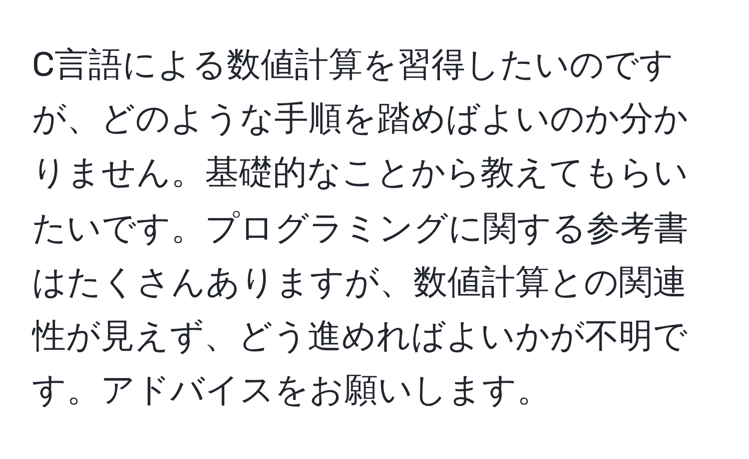 C言語による数値計算を習得したいのですが、どのような手順を踏めばよいのか分かりません。基礎的なことから教えてもらいたいです。プログラミングに関する参考書はたくさんありますが、数値計算との関連性が見えず、どう進めればよいかが不明です。アドバイスをお願いします。