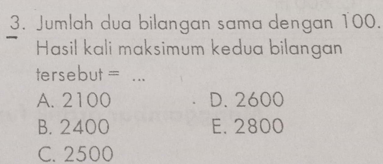 Jumlah dua bilangan sama dengan 100.
Hasil kali maksimum kedua bilangan
tersebut =_
A. 2100 D. 2600
B. 2400 E. 2800
C. 2500