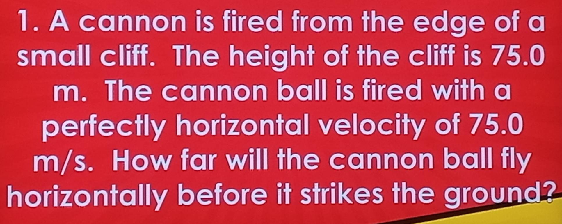 A cannon is fired from the edge of a 
small cliff. The height of the cliff is 75.0
m. The cannon ball is fired with a 
perfectly horizontal velocity of 75.0
m/s. How far will the cannon ball fly 
horizontally before it strikes the ground?