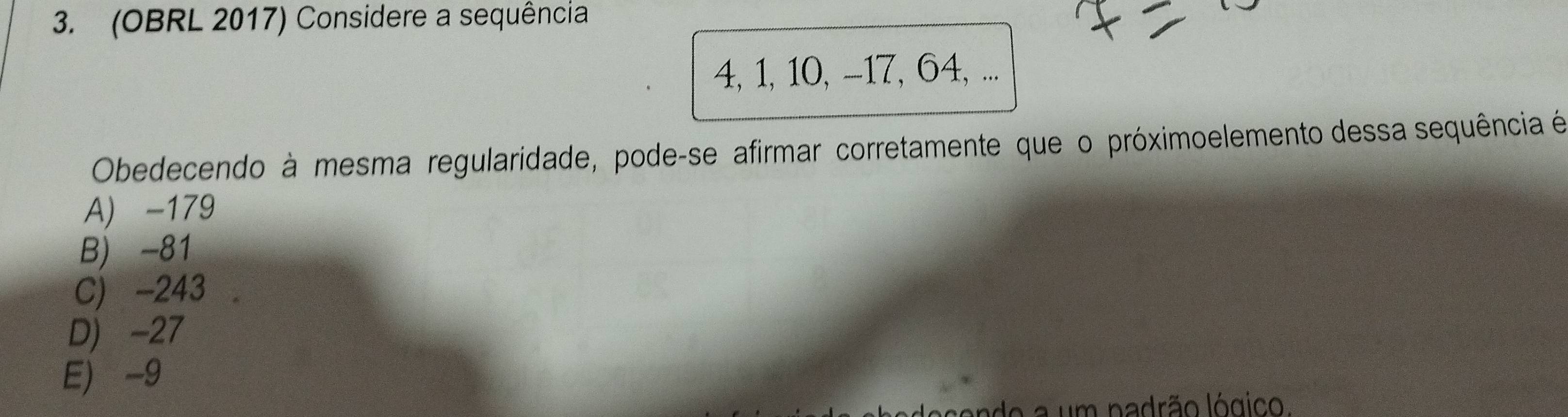 (OBRL 2017) Considere a sequência
4, 1, 10, -17, 64, ...
Obedecendo à mesma regularidade, pode-se afirmar corretamente que o próximoelemento dessa sequência é
A) -179
B) -81
C) -243
D) -27
E -9
do a um padrão lógico