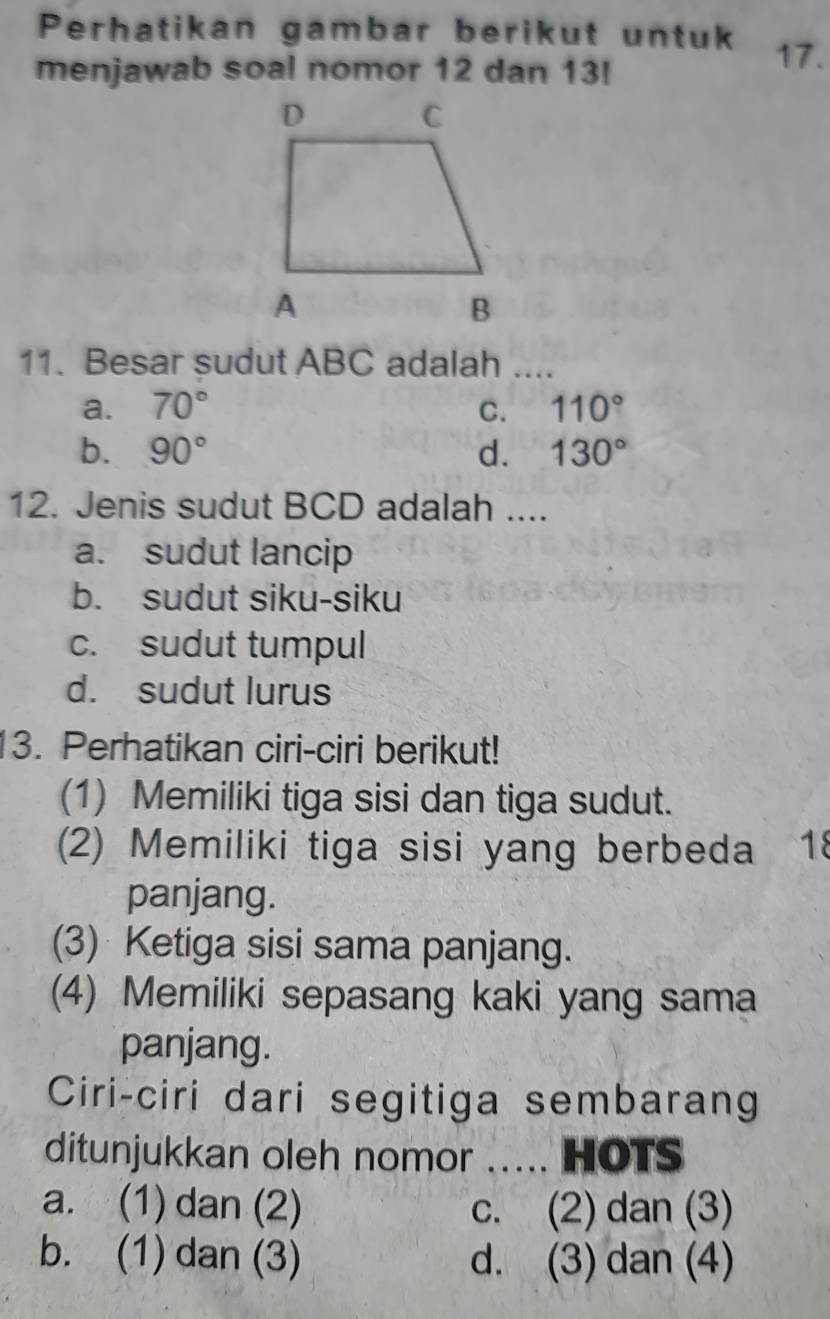 Perhatikan gambar berikut untuk 17.
menjawab soal nomor 12 dan 13!
11. Besar sudut ABC adalah ....
a. 70° C. 110°
b. 90° d. 130°
12. Jenis sudut BCD adalah ....
a. sudut lancip
b. sudut siku-siku
c. sudut tumpul
d. sudut lurus
13. Perhatikan ciri-ciri berikut!
(1) Memiliki tiga sisi dan tiga sudut.
(2) Memiliki tiga sisi yang berbeda 18
panjang.
(3) Ketiga sisi sama panjang.
(4) Memiliki sepasang kaki yang sama
panjang.
Ciri-ciri dari segitiga sembarang
ditunjukkan oleh nomor ..... HOTS
a. (1) dan (2) c. (2) dan (3)
b. (1) dan (3) d. (3) dan (4)