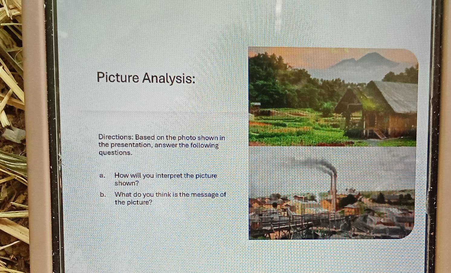 Picture Analysis: 
Directions: Based on the photo shown in 
the presentation, answer the following 
questions. 
a. How will you interpret the picture 
shown? 
b. What do you think is the message of 
the picture?