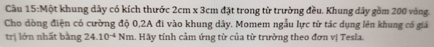 Một khung dây có kích thước 2cm* 3cm đặt trong từ trường đều. Khung dây gồm 200 vòng. 
Cho dòng điện có cường độ 0, 2A đi vào khung dây. Momem ngẫu lực từ tác dụng lên khung có giá 
trị lớn nhất bằng 24.10^(-4)Nm. Hãy tính cảm ứng từ của từ trường theo đơn vị Tesla.