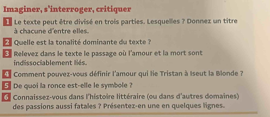 Imaginer, s’interroger, critiquer 
L Le texte peut être divisé en trois parties. Lesquelles ? Donnez un titre 
à chacune d'entre elles. 
Quelle est la tonalité dominante du texte ? 
Relevez dans le texte le passage où l’amour et la mort sont 
indissociablement liés. 
Comment pouvez-vous définir l'amour qui lie Tristan à Iseut la Blonde ? 
5 De quoi la ronce est-elle le symbole ? 
6 Connaissez-vous dans l’histoire littéraire (ou dans d'autres domaines) 
des passions aussi fatales ? Présentez-en une en quelques lignes.