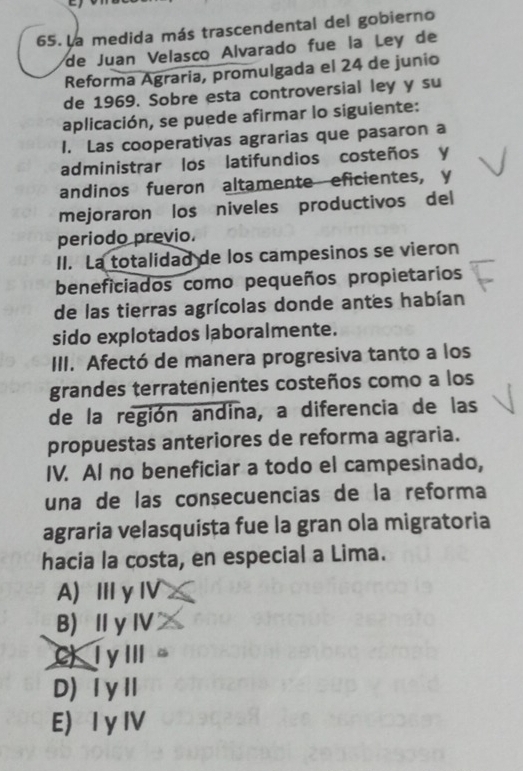 La medida más trascendental del gobierno
de Juan Velasco Alvarado fue la Ley de
Reforma Agraria, promulgada el 24 de junio
de 1969. Sobre esta controversial ley y su
aplicación, se puede afirmar lo siguiente:
1. Las cooperativas agrarias que pasaron a
administrar los latifundios costeños y
andinos fueron altamente eficientes, y
mejoraron los niveles productivos del
periodo previo.
II. La totalidad de los campesinos se vieron
beneficiados como pequeños propietarios
de las tierras agrícolas donde antes habían
sido explotados laboralmente.
III. Afectó de manera progresiva tanto a los
grandes terratenientes costeños como a los
de la región andina, a diferencia de las
propuestas anteriores de reforma agraria.
IV. AI no beneficiar a todo el campesinado,
una de las consecuencias de la reforma
agraria velasquista fue la gran ola migratoria
hacia la costa, en especial a Lima.
A) Ⅲ γ IV
B) I y Ⅳ
C) I y III
D)ⅠγⅡ
E I y IV