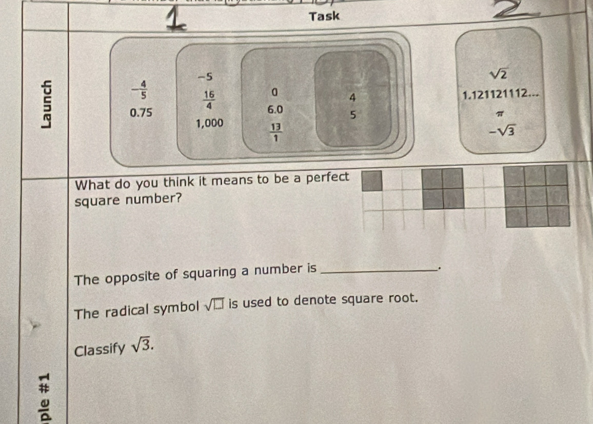 Task
-5
sqrt(2)
- 4/5   16/4 
4 1.121121112...
0.75 6.0
5
π
1,000
 13/1 
-sqrt(3)
What do you think it means to be a perfect 
square number? 
The opposite of squaring a number is_ 
. 
The radical symbol sqrt(□ ) is used to denote square root. 
Classify sqrt(3).