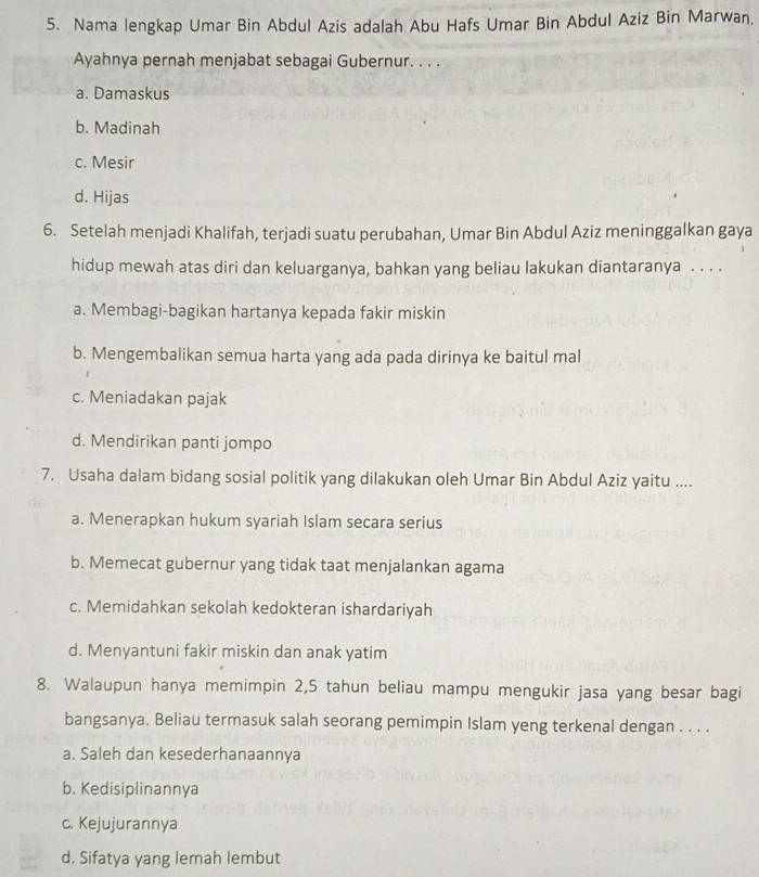 Nama lengkap Umar Bin Abdul Azis adalah Abu Hafs Umar Bin Abdul Aziz Bin Marwan,
Ayahnya pernah menjabat sebagai Gubernur. . . .
a. Damaskus
b. Madinah
c. Mesir
d. Hijas
6. Setelah menjadi Khalifah, terjadi suatu perubahan, Umar Bin Abdul Aziz meninggalkan gaya
hidup mewah atas diri dan keluarganya, bahkan yang beliau lakukan diantaranya . . . .
a. Membagi-bagikan hartanya kepada fakir miskin
b. Mengembalikan semua harta yang ada pada dirinya ke baitul mal
c. Meniadakan pajak
d. Mendirikan panti jompo
7. Usaha dalam bidang sosial politik yang dilakukan oleh Umar Bin Abdul Aziz yaitu ....
a. Menerapkan hukum syariah Islam secara serius
b. Memecat gubernur yang tidak taat menjalankan agama
c. Memidahkan sekolah kedokteran ishardariyah
d. Menyantuni fakir miskin dan anak yatim
8. Walaupun hanya memimpin 2, 5 tahun beliau mampu mengukir jasa yang besar bagi
bangsanya. Beliau termasuk salah seorang pemimpin Islam yeng terkenal dengan . . . .
a. Saleh dan kesederhanaannya
b. Kedisiplinannya
c. Kejujurannya
d. Sifatya yang lemah lembut