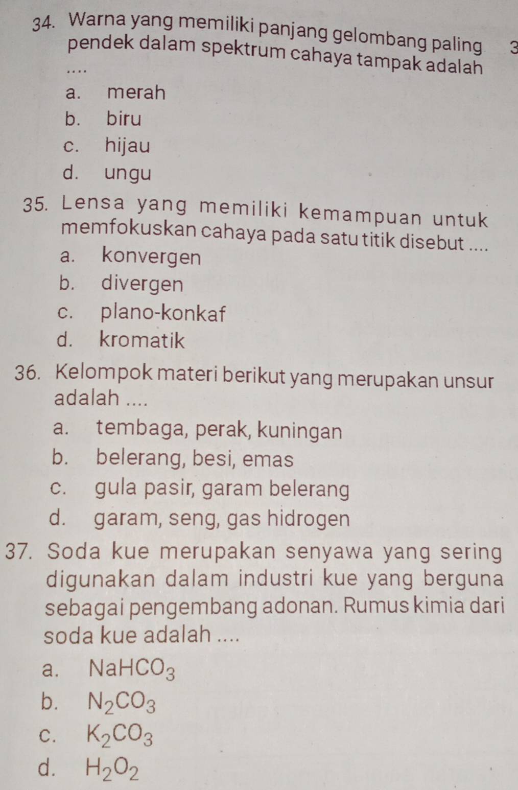 Warna yang memiliki panjang gelombang paling 3
pendek dalam spektrum cahaya tampak adalah 
. .
a. merah
b. biru
c. hijau
d. ungu
35. Lensa yang memiliki kemampuan untuk
memfokuskan cahaya pada satu titik disebut ....
a. konvergen
b. divergen
c. plano-konkaf
d. kromatik
36. Kelompok materi berikut yang merupakan unsur
adalah ....
a. tembaga, perak, kuningan
b. belerang, besi, emas
c. gula pasir, garam belerang
d. garam, seng, gas hidrogen
37. Soda kue merupakan senyawa yang sering
digunakan dalam industri kue yang berguna
sebagai pengembang adonan. Rumus kimia dari
soda kue adalah ....
a. NaHCO_3
b. N_2CO_3
C. K_2CO_3
d. H_2O_2