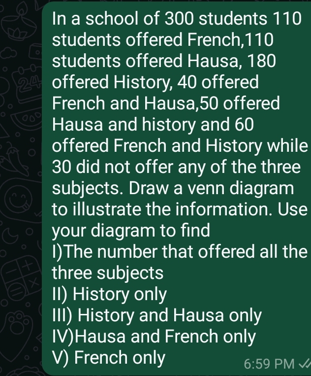 In a school of 300 students 110
students offered French, 110
a
0-0
students offered Hausa, 180
24 offered History, 40 offered
French and Hausa, 50 offered
Hausa and history and 60
offered French and History while
30 did not offer any of the three
subjects. Draw a venn diagram
to illustrate the information. Use
your diagram to find
I)The number that offered all the
t three subjects
X
II) History only
III) History and Hausa only
IV)Hausa and French only
V) French only
6:59 PM