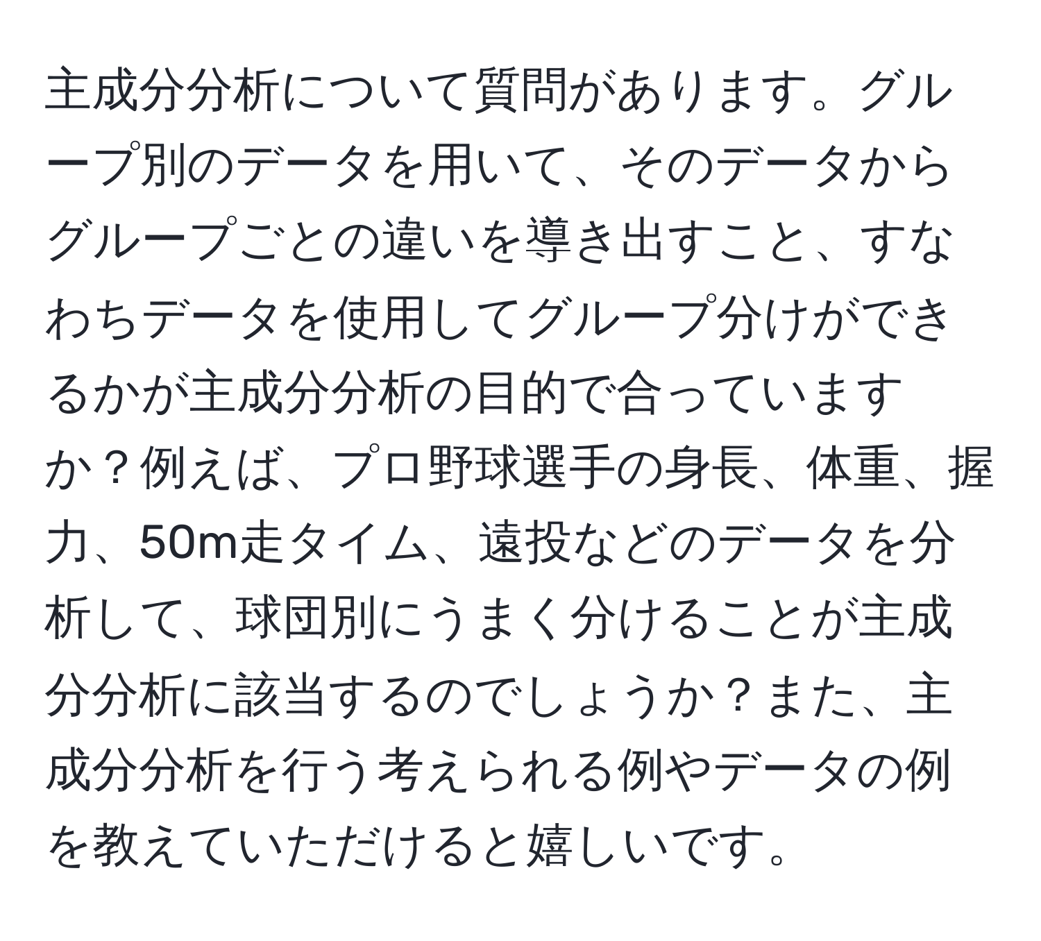 主成分分析について質問があります。グループ別のデータを用いて、そのデータからグループごとの違いを導き出すこと、すなわちデータを使用してグループ分けができるかが主成分分析の目的で合っていますか？例えば、プロ野球選手の身長、体重、握力、50m走タイム、遠投などのデータを分析して、球団別にうまく分けることが主成分分析に該当するのでしょうか？また、主成分分析を行う考えられる例やデータの例を教えていただけると嬉しいです。