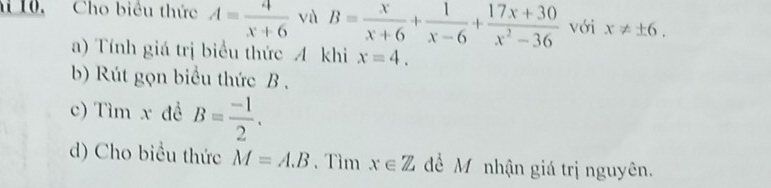 10, Cho biểu thức A= 4/x+6  và B= x/x+6 + 1/x-6 + (17x+30)/x^2-36  với x!= ± 6. 
a) Tính giá trị biểu thức A khi x=4. 
b) Rút gọn biểu thức B. 
c) Tìm x đề B= (-1)/2 . 
d) Cho biều thức M=A.B. Tìm x∈ Z để M nhận giá trị nguyên.