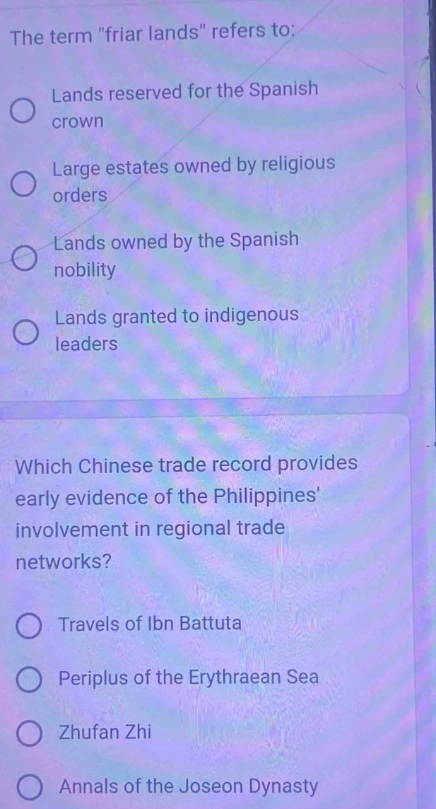 The term "friar lands" refers to:
Lands reserved for the Spanish
crown
Large estates owned by religious
orders
Lands owned by the Spanish
nobility
Lands granted to indigenous
leaders
Which Chinese trade record provides
early evidence of the Philippines'
involvement in regional trade
networks?
Travels of Ibn Battuta
Periplus of the Erythraean Sea
Zhufan Zhi
Annals of the Joseon Dynasty