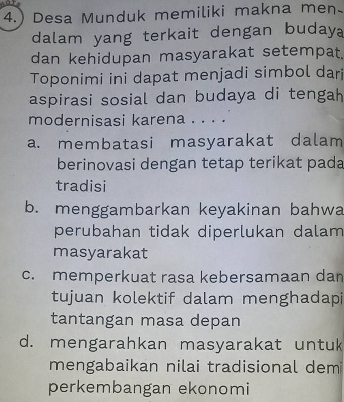 4.) Desa Munduk memiliki makna men
dalam yang terkait dengan buday
dan kehidupan masyarakat setempat.
Toponimi ini dapat menjadi simbol dari
aspirasi sosial dan budaya di tengah
modernisasi karena . . . .
a. membatasi masyarakat dalam
berinovasi dengan tetap terikat pada
tradisi
b. menggambarkan keyakinan bahwa
perubahan tidak diperlukan dalam
masyarakat
c. memperkuat rasa kebersamaan dan
tujuan kolektif dalam menghadapi
tantangan masa depan
d. mengarahkan masyarakat untuk
mengabaikan nilai tradisional demi
perkembangan ekonomi