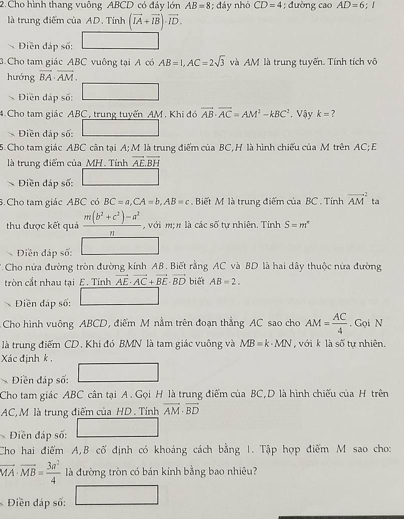 Cho hình thang vuông ABCD có đáy lớn AB=8 3; đáy nhỏ CD=4; đường cao AD=6;I
là trung điểm của AD. Tính (vector IA+vector IB)· vector ID.
Điền đáp số:
3.Cho tam giác ABC vuông tại A có AB=1,AC=2sqrt(3) và AM là trung tuyến. Tính tích vô
hướng vector BA· vector AM.
Điên đáp số: ∴ △ ADE=100(-CD
4.Cho tam giác ABC, trung tuyến AM. Khi đó vector AB· vector AC=AM^2-kBC^2 Vậy k= 2
Điền đáp số:
5.Cho tam giác ABC cân tại A; M là trung điểm của BC,H là hình chiếu của M trên AC; E
là trung điểm của_MH. Tính vector AE.vector BH
Điền đáp số:
6. Cho tam giác ABC có BC=a,CA=b,AB=c. Biết M là trung điểm của BC . Tính vector (AM)^2 ta
thu được kết quả  (m(b^2+c^2)-a^2)/n  , với m; n là các số tự nhiên. Tính S=m^n
、 Điền đáp số:
Cho nửa đường tròn đường kính AB. Biết rằng AC và BD là hai dây thuộc nửa đường
tròn cắt nhau tại E . Tính vector AE· vector AC+vector BE· vector BD biết AB=2.
Điền đáp số:
Cho hình vuông ABCD, điểm M nằm trên đoạn thắng AC sao cho AM= AC/4 . Gọi N
là trung điểm CD. Khi đó BMN là tam giác vuông và MB=k· MN với k là số tự nhiên.
Xác định k .
Điền đáp số:
Cho tam giác ABC cân tại A . Gọi H là trung điểm của BC,D là hình chiếu của H trên
AC,M là trung điểm của HD . Tính vector AM· vector BD
Điền đáp số:
Cho hai điểm A,B cố định có khoảng cách bằng 1. Tập hợp điểm M sao cho:
vector MA· vector MB= 3a^2/4  là đường tròn có bán kính bằng bao nhiêu?
Điền đáp số: