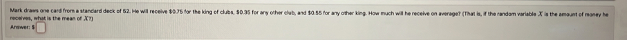 Mark draws one card from a standard deck of 52. He will receive $0.75 for the king of clubs, $0.35 for any other club, and $0.55 for any other king. How much will he receive on average? (That is, if the random variable X is the amount of money he 
receives, what is the mean of X?) 
Answer: $