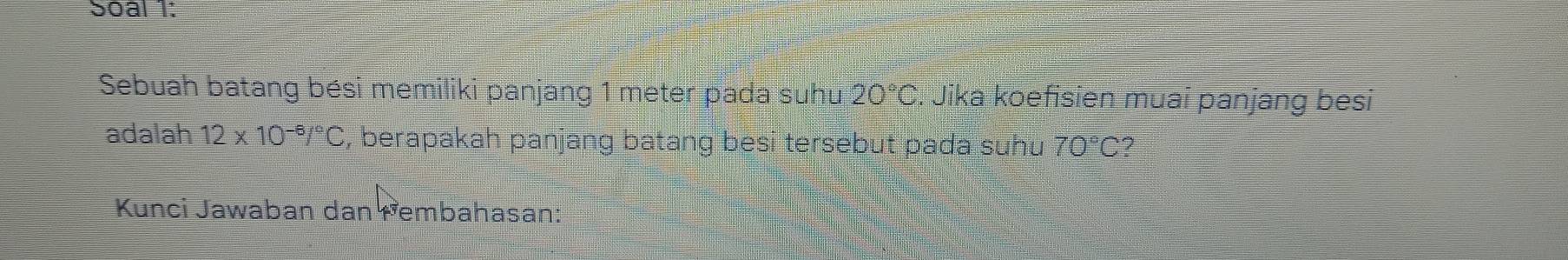 Soal 1: 
Sebuah batang bési memiliki panjang 1 meter pada suhu 20°C. Jika koefisien muai panjang besi 
adalah 12* 10^(-6)/^circ C , berapakah panjang batang besi tersebut pada suhu 70°C ? 
Kunci Jawaban dan Fembahasan: