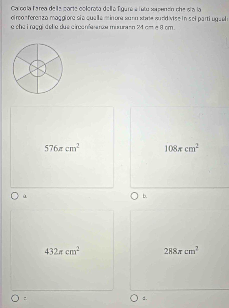 Calcola l’area della parte colorata della figura a lato sapendo che sia la
circonferenza maggiore sia quella minore sono state suddivise in sei parti uguali
e che i raggi delle due circonferenze misurano 24 cm e 8 cm.
576π cm^2
108π cm^2
a.
b.
432π cm^2
288π cm^2
C.
d.