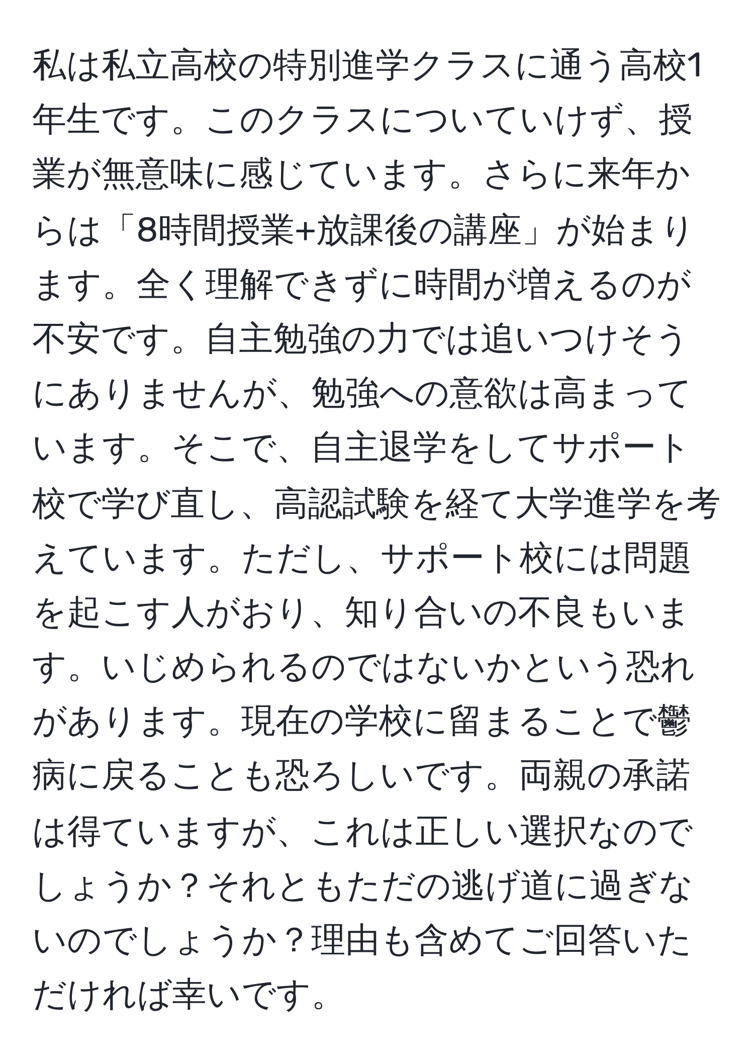 私は私立高校の特別進学クラスに通う高校1年生です。このクラスについていけず、授業が無意味に感じています。さらに来年からは「8時間授業+放課後の講座」が始まります。全く理解できずに時間が増えるのが不安です。自主勉強の力では追いつけそうにありませんが、勉強への意欲は高まっています。そこで、自主退学をしてサポート校で学び直し、高認試験を経て大学進学を考えています。ただし、サポート校には問題を起こす人がおり、知り合いの不良もいます。いじめられるのではないかという恐れがあります。現在の学校に留まることで鬱病に戻ることも恐ろしいです。両親の承諾は得ていますが、これは正しい選択なのでしょうか？それともただの逃げ道に過ぎないのでしょうか？理由も含めてご回答いただければ幸いです。