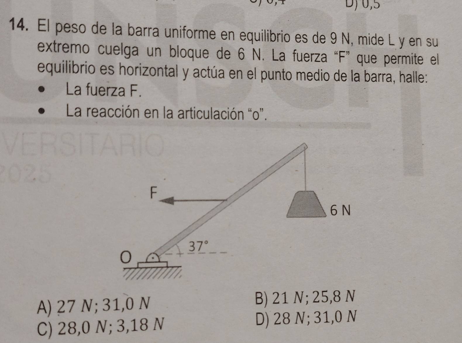 D)0,5
14. El peso de la barra uniforme en equilibrio es de 9 N, mide L y en su
extremo cuelga un bloque de 6 N. La fuerza “F” que permite el
equilibrio es horizontal y actúa en el punto medio de la barra, halle:
La fuerza F.
La reacción en la articulación “o”.
A) 27 N; 31,0 N B) 21 N; 25,8 N
C) 28,0 N; 3,18 N D) 28 N; 31,0 N