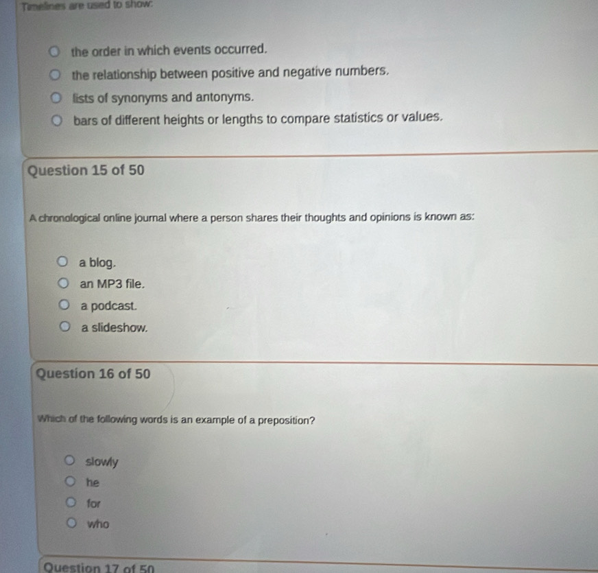 Timelines are used to show:
the order in which events occurred.
the relationship between positive and negative numbers.
lists of synonyms and antonyms.
bars of different heights or lengths to compare statistics or values.
Question 15 of 50
A chronological online journal where a person shares their thoughts and opinions is known as:
a blog.
an MP3 file.
a podcast.
a slideshow.
Question 16 of 50
Which of the following words is an example of a preposition?
slowly
he
for
who
Question 17 of 50