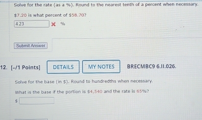 Solve for the rate (as a %). Round to the nearest tenth of a percent when necessary.
$7.20 is what percent of $58.70?
4.23 %
Submit Answer 
12. [-/1 Points] DETAILS MY NOTES BRECMBC9 6.11.026. 
Solve for the base (in $). Round to hundredths when necessary. 
What is the base if the portion is $4,540 and the rate is 65%?
$