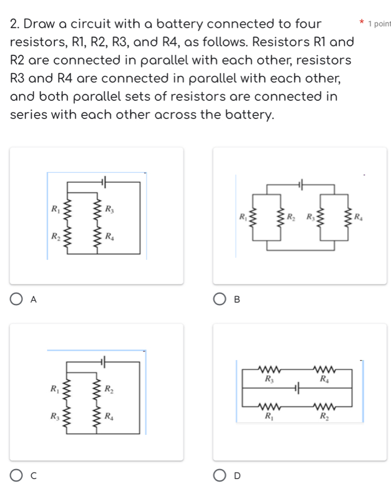 Draw a circuit with a battery connected to four 1 point
resistors, R1, R2, R3, and R4, as follows. Resistors R1 and
R2 are connected in parallel with each other, resistors
R3 and R4 are connected in parallel with each other,
and both parallel sets of resistors are connected in
series with each other across the battery.
A
B
C
D