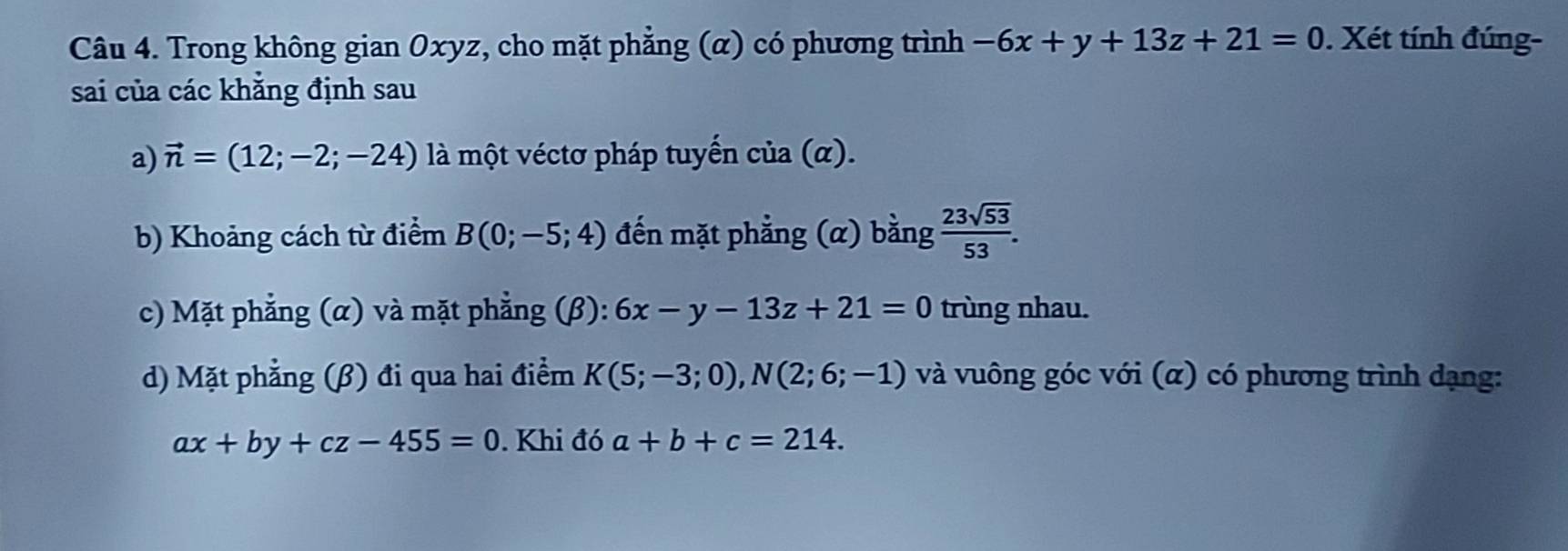 Trong không gian Oxyz, cho mặt phẳng (α) có phương trình -6x+y+13z+21=0. Xét tính đúng- 
sai của các khẳng định sau 
a) vector n=(12;-2;-24) là một véctơ pháp tuyến cia(alpha ). 
b) Khoảng cách từ điểm B(0;-5;4) đến mặt phẳng (α) bằng  23sqrt(53)/53 . 
c) Mặt phẳng (α) và mặt phẳng (β): 6x-y-13z+21=0 trùng nhau. 
d) Mặt phẳng (β) đi qua hai điểm K(5;-3;0), N(2;6;-1) và vuông góc với (α) có phương trình dạng:
ax+by+cz-455=0. Khi đó a+b+c=214.