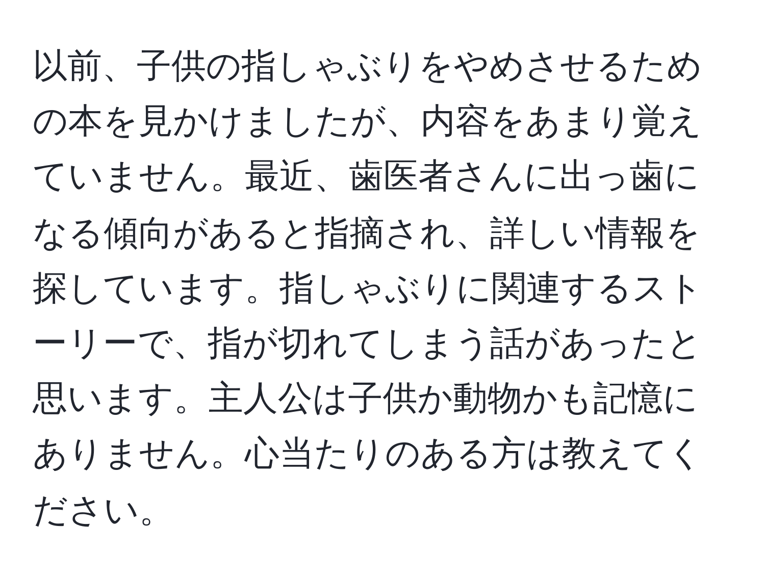 以前、子供の指しゃぶりをやめさせるための本を見かけましたが、内容をあまり覚えていません。最近、歯医者さんに出っ歯になる傾向があると指摘され、詳しい情報を探しています。指しゃぶりに関連するストーリーで、指が切れてしまう話があったと思います。主人公は子供か動物かも記憶にありません。心当たりのある方は教えてください。