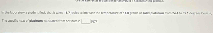 Use the References to access important values if needed for this question. 
In the laboratory a student finds that it takes 18.7 Joules to increase the temperature of 14.0 grams of solid platinum from 24.4 to 35.1 degrees Celsius, 
The specific heat of platinum calculated from her data is □ yg°C.