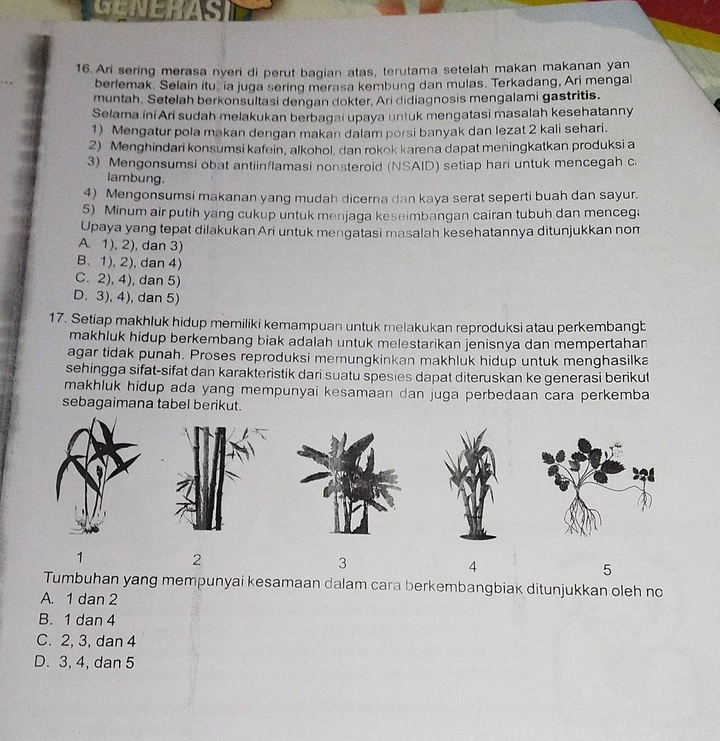GENER
16.Ari sering merasa nyeri di perut bagian atas, terutama setelah makan makanan yan
berlemak. Selain itu. ia juga sering merasa kembung dan mulas. Terkadang, Ari mengal
muntah. Setelah berkonsultasi dengan dokter, Ari didiagnosis mengalami gastritis.
Selama iniAri sudah melakukan berbagai upaya untuk mengatasi masalah kesehatanny
1) Mengatur pola makan dengan makan dalam porsi banyak dan lezat 2 kali sehari.
2) Menghindari konsumsi kafein, alkohol, dan rokok karena dapat meningkatkan produksi a
3) Mengonsumsi obat antiinflamasi nonsteroid (NSAID) setiap hari untuk mencegah ca
lambung.
4) Mengonsumsi makanan yang mudah dicerna dan kaya serat seperti buah dan sayur.
5) Minum air putih yang cukup untuk menjaga keseimbangan cairan tubuh dan mencega
Upaya yang tepat dilakukan Ari untuk mengatasi masalah kesehatannya ditunjukkan nom
A. 1), 2), dan 3)
B. 1), 2), dan 4)
C. 2), 4), dan 5)
D. 3), 4), dan 5)
17. Setiap makhluk hidup memiliki kemampuan untuk melakukan reproduksi atau perkembangb
makhluk hidup berkembang biak adalah untuk melestarikan jenisnya dan mempertahan
agar tidak punah. Proses reproduksi memungkinkan makhluk hidup untuk menghasilka
sehingga sifat-sifat dan karakteristik dari suatu spesies dapat diteruskan ke generasi berikut
makhluk hidup ada yang mempunyai kesamaan dan juga perbedaan cara perkemba
sebagaimana tabel berikut.
1
2
3
4
5
Tumbuhan yang mempunyai kesamaan dalam cara berkembangbiak ditunjukkan oleh no
A. 1 dan 2
B. 1 dan 4
C. 2, 3, dan 4
D. 3, 4, dan 5