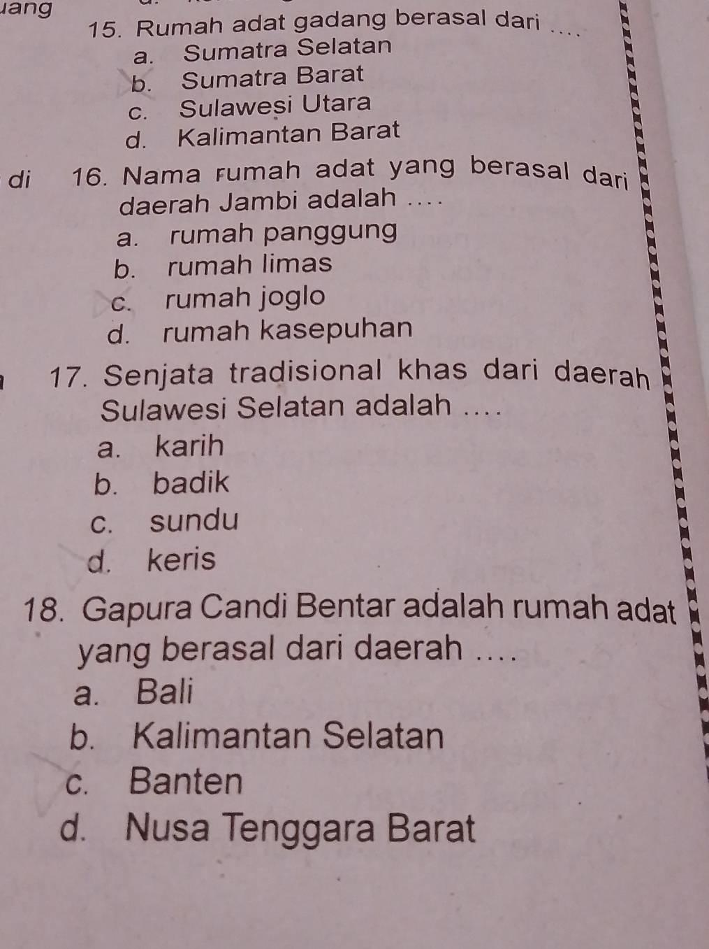 ang
15. Rumah adat gadang berasal dari ... C
a. Sumatra Selatan
b. Sumatra Barat
c. Sulawesi Utara
d. Kalimantan Barat
di 16. Nama rumah adat yang berasal dari
daerah Jambi adalah ....
a. rumah panggung
b. rumah limas
c. rumah joglo
d. rumah kasepuhan
17. Senjata tradisional khas dari daerah
Sulawesi Selatan adalah ....
a. karih
b. badik
c. sundu
d. keris
18. Gapura Candi Bentar adalah rumah adat
yang berasal dari daerah ....
a. Bali
b. Kalimantan Selatan
c. Banten
d. Nusa Tenggara Barat