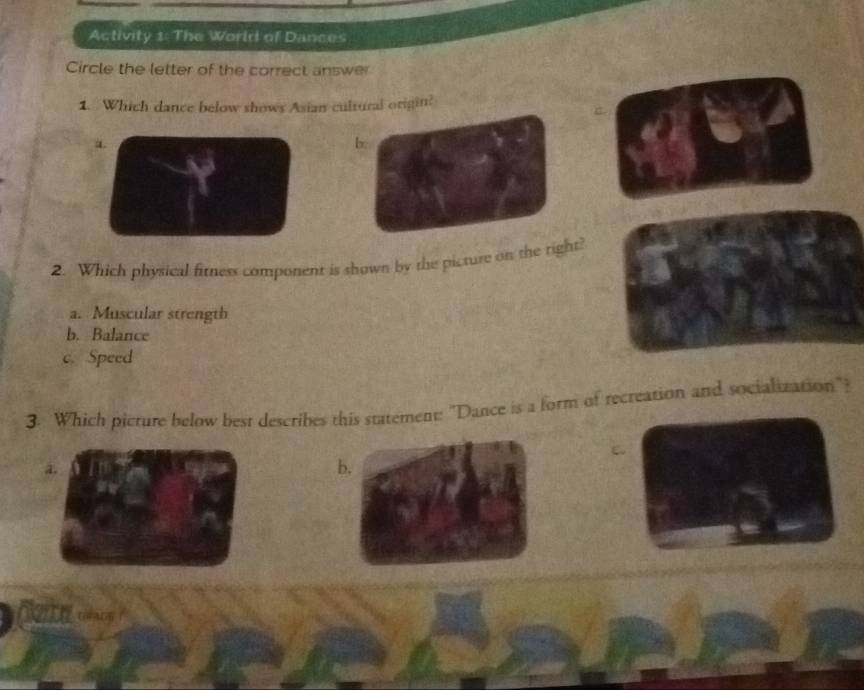 Activity 1: The World of Dances
Circle the letter of the correct answer
1. Which dance below shows Asian cultural origin?
a.
b.
2. Which physical fitness component is shown by the picture on the right?
a. Muscular strength
b. Balance
c. Speed
3. Which picture below best describes this statement: "Dance is a form of recreation and socialization"?
a.