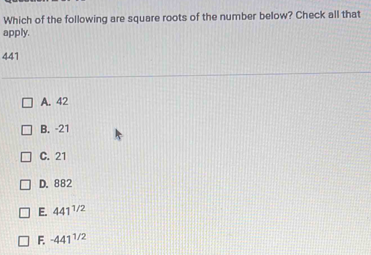 Which of the following are square roots of the number below? Check all that
apply.
441
A. 42
B. -21
C. 21
D. 882
E. 441^(1/2)
F. -441^(1/2)