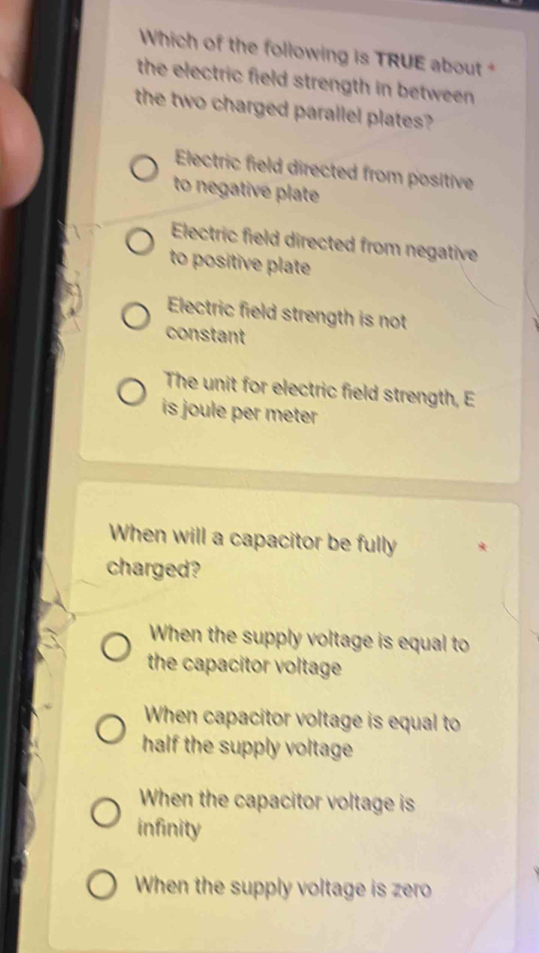 Which of the following is TRUE about 
the electric field strength in between .
the two charged parallel plates?
Electric field directed from positive
to negative plate
Electric field directed from negative
to positive plate
Electric field strength is not
constant
The unit for electric field strength, E
is joule per meter
When will a capacitor be fully
charged?
When the supply voltage is equal to
the capacitor voltage
When capacitor voltage is equal to
half the supply voltage
When the capacitor voltage is
infinity
When the supply voltage is zero